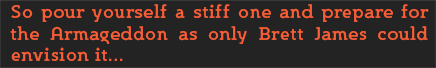 So pour yourself a stiff one and prepare for the Armageddon as only Brett James could envision it...