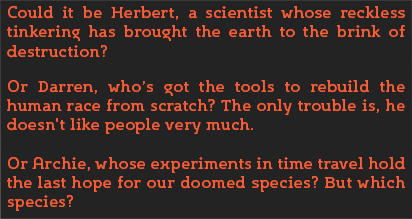 Could it be Herbert, a scientist whose reckless tinkering has brought the earth to the brink of destruction? 
										Or Darren, whos got the tools to rebuild the human race from scratch? The only trouble is, he doesnt like people very much. 
										Or Archie, whose experiments in time travel hold the last hope for our doomed species? But which species?